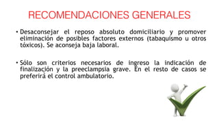 RECOMENDACIONES GENERALES
• Desaconsejar el reposo absoluto domiciliario y promover
eliminación de posibles factores externos (tabaquismo u otros
tóxicos). Se aconseja baja laboral.
• Sólo son criterios necesarios de ingreso la indicación de
finalización y la preeclampsia grave. En el resto de casos se
preferirá́ el control ambulatorio.
 