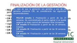 FINALIZACIÓN DE LA GESTACIÓN
• PEG : Finalización a partir de las 40 semanas. No contraindicado
parto
• vaginal.
• CIR I: Finalización a partir de las 37 semanas. No contraindicado
parto
• vaginal
• CIR II: Finalización a partir de las 34 semanas. Cesárea electiva.
• CIR III: Finalización a partir de las 30 semanas. Cesárea electiva.
• CIR IV: Finalización a partir de las 26 semanas. Cesárea electiva.
En caso de que la gestación sea gemelar y uno de los
gemelos presente CIR, se considerarán las siguientes
recomendaciones:
PEG/CIR estadío I: Finalización a partir de las 37
semanas. No contraindicado el parto vaginal si se puede
asegurar un buen control del bienestar fetal intraparto.
CIR estadío II Finalización a partir de las 34 semanas.
Cesárea.
CIR estadío III: Finalización a partir de las 30 semanas.
Cesárea.
CIR estadío IV: Finalización a partir de las 28 semanas.
Cesárea.
 