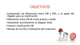 OBJETIVOS
• Comprender las diferencias entre CIR y PEG, y el papel del
Doppler para su clasificación
• Diferenciar entre CIR de inicio precoz y tardío
• Interpretar sencillamente un doppler fetal.
• Conocer clasificación CIR
• Manejo de los CIR y finalización del embarazo.
 