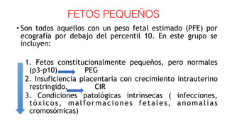 FETOS PEQUEÑOS
• Son todos aquellos con un peso fetal estimado (PFE) por
ecografía por debajo del percentil 10. En este grupo se
incluyen:
1. Fetos constitucionalmente pequeños, pero normales
(p3-p10). PEG
2. Insuficiencia placentaria con crecimiento intrauterino
restringido. CIR
3. Condiciones patológicas intrínsecas ( infecciones,
tóxicos, malformaciones fetales, anomalías
cromosómicas)
 
