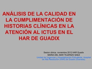 ANÁLISIS DE LA CALIDAD EN
 LA CUMPLIMENTACIÓN DE
HISTORIAS CLÍNICAS EN LA
 ATENCIÓN AL ICTUS EN EL
     HAR DE GUADIX

                  Sesion clinica noviembre 2012 HAR Guadix
                      MARIA DEL MAR TEJERIZO SAEZ
           Unidad de Urgencias y Hospitalización Polivalente. Hospital
                de Alta Resolución (HAR) de Guadix (Granada).
 