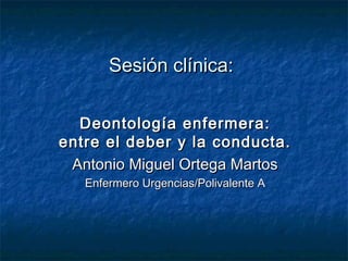Sesión clínica:

  Deontología enfermera:
entre el deber y la conducta.
 Antonio Miguel Ortega Martos
   Enfermero Urgencias/Polivalente A
 