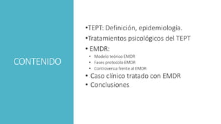 CONTENIDO
•TEPT: Definición, epidemiología.
•Tratamientos psicológicos del TEPT
• EMDR:
• Modelo teórico EMDR
• Fases protocolo EMDR
• Controversia frente al EMDR
• Caso clínico tratado con EMDR
• Conclusiones
 