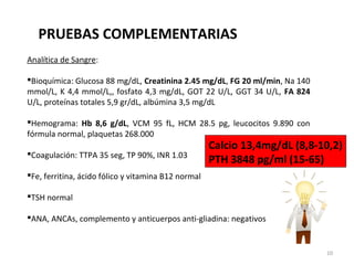 Analítica de Sangre:
Bioquímica: Glucosa 88 mg/dL, Creatinina 2.45 mg/dL, FG 20 ml/min, Na 140
mmol/L, K 4,4 mmol/L,, fosfato 4,3 mg/dL, GOT 22 U/L, GGT 34 U/L, FA 824
U/L, proteínas totales 5,9 gr/dL, albúmina 3,5 mg/dL
Hemograma: Hb 8,6 g/dL, VCM 95 fL, HCM 28.5 pg, leucocitos 9.890 con
fórmula normal, plaquetas 268.000
Coagulación: TTPA 35 seg, TP 90%, INR 1.03
Fe, ferritina, ácido fólico y vitamina B12 normal
TSH normal
ANA, ANCAs, complemento y anticuerpos anti-gliadina: negativos
Calcio 13,4mg/dL (8,8-10,2)
PTH 3848 pg/ml (15-65)
PRUEBAS COMPLEMENTARIAS
10
 