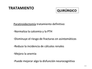 TRATAMIENTO
104
QUIRÚRGICO
Paratiroidectomía tratamiento definitivo:
-Normaliza la calcemia y la PTH
-Disminuye el riesgo de fracturas en asintomáticos
-Reduce la incidencia de cálculos renales
-Mejora la anemia
-Puede mejorar algo la disfunción neurocognitiva
 