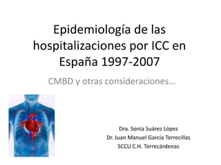 Epidemiología de las
hospitalizaciones por ICC en
    España 1997-2007
  CMBD y otras consideraciones…



                     Dra. Sonia Suárez López
               Dr. Juan Manuel García Torrecillas
                    SCCU C.H. Torrecárdenas
 
