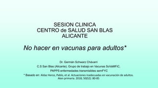 SESION CLINICA
CENTRO de SALUD SAN BLAS
ALICANTE
No hacer en vacunas para adultos*
Dr. Germán Schwarz Chávarri
C.S San Blas (Alicante). Grupo de trabajo en Vacunas SoVaMFiC,
PAPPS enfermedades transmisibles semFYC
* Basado en: Aldaz Herce, Pablo, et al. Actuaciones inadecuadas en vacunación de adultos.
Aten primaria. 2018; 50(S2): 80-85
 