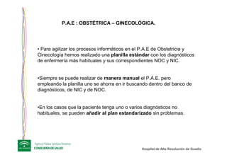 Hospital de Alta ResoluciHospital de Alta Resolucióón de Guadixn de Guadix
P.A.E : OBSTÉTRICA – GINECOLÓGICA.
• Para agilizar los procesos informáticos en el P.A.E de Obstetricia y
Ginecología hemos realizado una planilla estándar con los diagnósticos
de enfermería más habituales y sus correspondientes NOC y NIC.
•Siempre se puede realizar de manera manual el P.A.E. pero
empleando la planilla uno se ahorra en ir buscando dentro del banco de
diagnósticos, de NIC y de NOC.
•En los casos que la paciente tenga uno o varios diagnósticos no
habituales, se pueden añadir al plan estandarizado sin problemas.
 