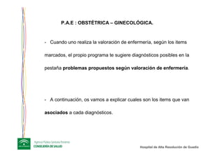 Hospital de Alta ResoluciHospital de Alta Resolucióón de Guadixn de Guadix
- Cuando uno realiza la valoración de enfermería, según los items
marcados, el propio programa te sugiere diagnósticos posibles en la
pestaña problemas propuestos según valoración de enfermería.
- A continuación, os vamos a explicar cuales son los items que van
asociados a cada diagnósticos.
P.A.E : OBSTÉTRICA – GINECOLÓGICA.
 