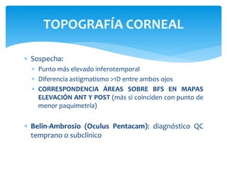  Sospecha:
 Punto más elevado inferotemporal
 Diferencia astigmatismo >1D entre ambos ojos
 CORRESPONDENCIA ÁREAS SOBRE BFS EN MAPAS
ELEVACIÓN ANT Y POST (más si coinciden con punto de
menor paquimetría)
 Belin-Ambrosio (Oculus Pentacam): diagnóstico QC
temprano o subclínico
TOPOGRAFÍA CORNEAL
 