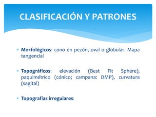  Morfológicos: cono en pezón, oval o globular. Mapa
tangencial
 Topográficos: elevación (Best Fit Sphere),
paquimétrico (cónico; campana: DMP), curvatura
(sagital)
 Topografías irregulares:
CLASIFICACIÓN Y PATRONES
 