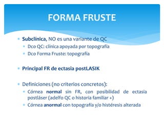  Subclínica, NO es una variante de QC
 Dco QC: clínica apoyada por topografía
 Dco Forma Fruste: topografía
 Principal FR de ectasia postLASIK
 Definiciones (no criterios concretos):
 Córnea normal sin FR, con posibilidad de ectasia
postláser (adelfo QC o historia familiar +)
 Córnea anormal con topografía y/o histéresis alterada
FORMA FRUSTE
 