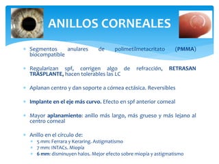  Segmentos anulares de polimetilmetacritato (PMMA)
biocompatible
 Regularizan spf, corrigen algo de refracción, RETRASAN
TRASPLANTE, hacen tolerables las LC
 Aplanan centro y dan soporte a córnea ectásica. Reversibles
 Implante en el eje más curvo. Efecto en spf anterior corneal
 Mayor aplanamiento: anillo más largo, más grueso y más lejano al
centro corneal
 Anillo en el círculo de:
 5 mm: Ferrara y Keraring. Astigmatismo
 7 mm: INTACs. Miopía
 6 mm: disminuyen halos. Mejor efecto sobre miopía y astigmatismo
ANILLOS CORNEALES
 