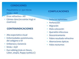 CONDICIONES
 Paquimetría >/= 350 micras
 Kmáx < 60D
 Error refractivo < 6D
 Córnea clara (no estrías Vogt ni
cicatrices)
CONTRAINDICACIONES
 Alta expectativa visual
 Enfermedades autoinmunes,
del colágeno o ID
 Embarazo y lactancia
 Kmáx > 65D
 Eye rubbing (más en Down,
Leber, atopia, floppy eyelid,LC)
 Defectos epiteliales
 Perforación
 Migración
 Mala colocación
 Queratitis infecciosa
 Descentramiento
 Pobre resultado refractivo
 Aberraciones ópticas
 Halos nocturnos
COMPLICACIONES
 