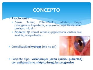  Asociaciones:
 Down, Turner, Ehlers-Danlos, Marfan, atopia,
osteogénesis imperfecta, amaurosis congénita de Leber,
prolapso mitral…
 Oculares: QC vernal, retinosis pigmentaria, esclera azul,
aniridia, ectopia lentis…
 Complicación: hydrops (tto no qx)
 Paciente tipo: varón/mujer joven (inicio: pubertad)
con astigmatismo miópico irregular progresivo
CONCEPTO
 