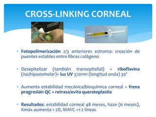  Fotopolimerización 2/3 anteriores estroma: creación de
puentes estables entre fibras colágeno
 Desepitelizar (también transepitelial) + riboflavina
(iso/hipoosmolar)+ luz UV 370nm (longitud onda) 30’
 Aumenta estabilidad mecánica/bioquímica corneal + frena
progresión QC + retrasa/evita queratoplastia
 Resultados: estabilidad corneal 48 meses, haze (6 meses),
Kmáx aumenta 1-2D, MAVC +1-2 líneas
CROSS-LINKING CORNEAL
 