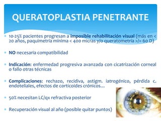  10-25% pacientes progresan a imposible rehabilitación visual (más en <
20 años, paquimetría mínima < 400 micras y/o queratometría >/= 60 D)
 NO necesaria compatibilidad
 Indicación: enfermedad progresiva avanzada con cicatrización corneal
o fallo otras técnicas
 Complicaciones: rechazo, recidiva, astigm. iatrogénico, pérdida c.
endoteliales, efectos de corticoides crónicos…
 50% necesitan LC/qx refractiva posterior
 Recuperación visual al año (posible quitar puntos)
QUERATOPLASTIA PENETRANTE
 