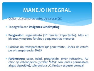  Quitar LC 2 semanas antes de valorar QC
 Topografía con imágenes Scheimpflug
 Progresión: seguimiento (Hº familiar importante). Más en
jóvenes y mujeres fértiles y paquimetrías menores
 Córneas no transparentes: QP penetrante. Líneas de estrés
pero transparencia: DALK
 Parámetros: sexo, edad, progresión, error refractivo, AV
c/ssc c/s estenopeico (probar MAVC con lentes permeables
al gas si posible), tolerancia a LC, Kmáx y espesor corneal
MANEJO INTEGRAL
 