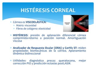  Córnea es VISCOELÁSTICA:
 Matriz: viscosidad
 Fibras de colágeno: elasticidad
 HISTÉRESIS: presión de aplanación diferencial córnea
comprimida-retorno a posición normal. Amortiguación
viscosa
 Analizador de Respuesta Ocular (ORA) y CorVis ST: miden
propiedades biomecánicas de la córnea. Aplanamiento
dinámico bidireccional
 Utilidades: diagnóstico precoz queratocono, mejor
corrección PIO y predicción ectasias postLASIK
HISTÉRESIS CORNEAL
 