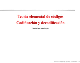 Teoría elemental de códigos
Codiﬁcación y decodiﬁcación
        Gloria Serrano Sotelo




                                                     ´               ´               ´
                                Teor´a elemental de codigos Codiﬁcacion y decodiﬁcacion– p.1/32
                                    ı
 