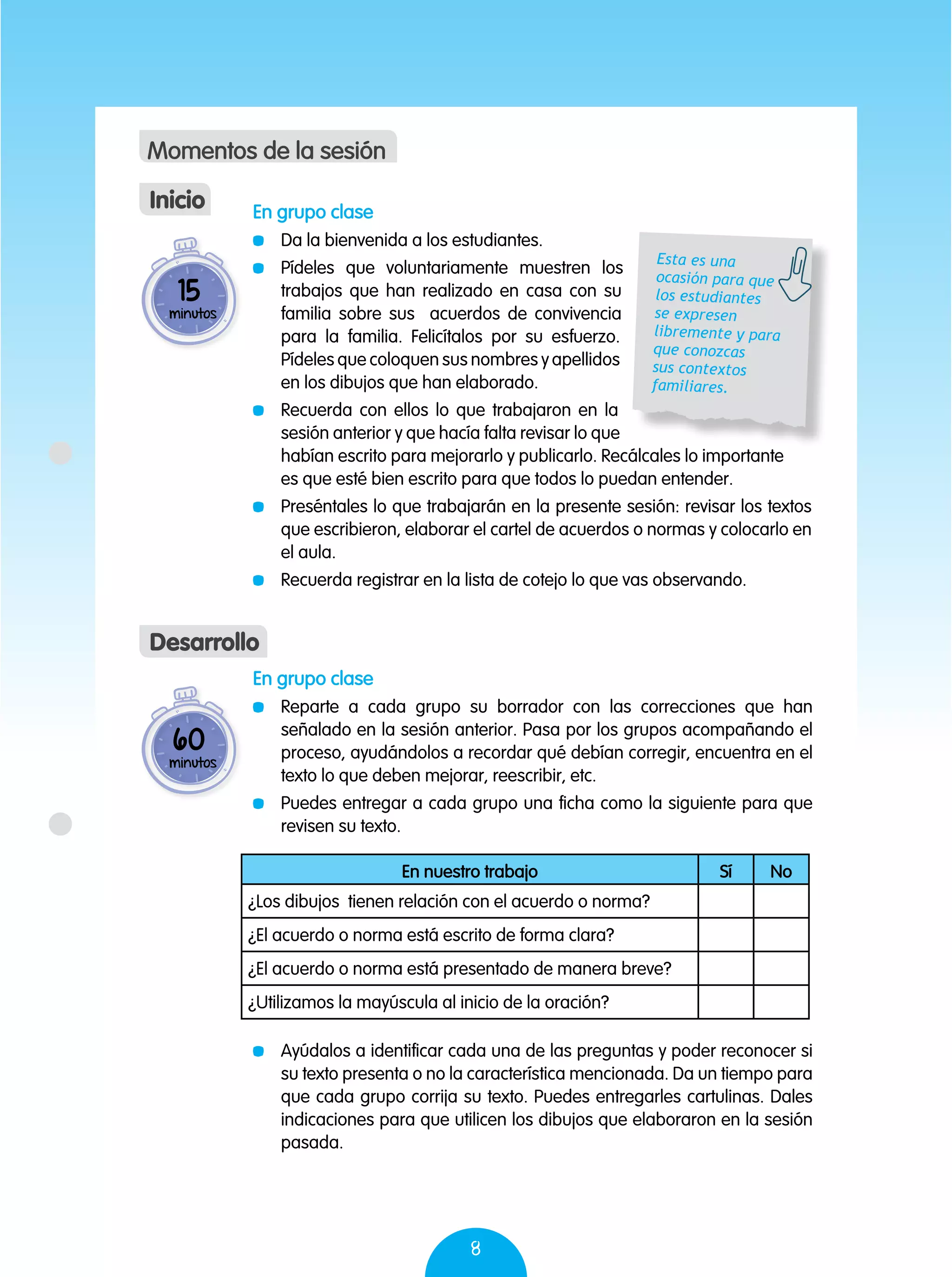 8
En grupo clase
	 Reparte a cada grupo su borrador con las correcciones que han
señalado en la sesión anterior. Pasa por los grupos acompañando el
proceso, ayudándolos a recordar qué debían corregir, encuentra en el
texto lo que deben mejorar, reescribir, etc.
	 Puedes entregar a cada grupo una ficha como la siguiente para que
revisen su texto.
	 Ayúdalos a identificar cada una de las preguntas y poder reconocer si
su texto presenta o no la característica mencionada. Da un tiempo para
que cada grupo corrija su texto. Puedes entregarles cartulinas. Dales
indicaciones para que utilicen los dibujos que elaboraron en la sesión
pasada.
60
minutos
Desarrollo
15
minutos
En grupo clase
	 Da la bienvenida a los estudiantes.
	 Pídeles que voluntariamente muestren los
trabajos que han realizado en casa con su
familia sobre sus acuerdos de convivencia
para la familia. Felicítalos por su esfuerzo.
Pídeles que coloquen sus nombres y apellidos
en los dibujos que han elaborado.
	 Recuerda con ellos lo que trabajaron en la
sesión anterior y que hacía falta revisar lo que
habían escrito para mejorarlo y publicarlo. Recálcales lo importante
es que esté bien escrito para que todos lo puedan entender.
	 Preséntales lo que trabajarán en la presente sesión: revisar los textos
que escribieron, elaborar el cartel de acuerdos o normas y colocarlo en
el aula.
	 Recuerda registrar en la lista de cotejo lo que vas observando.
Inicio
Momentos de la sesión
Esta es una
ocasión para que
los estudiantes
se expresen
libremente y para
que conozcas
sus contextos
familiares.
En nuestro trabajo Sí No
¿Los dibujos tienen relación con el acuerdo o norma?
¿El acuerdo o norma está escrito de forma clara?
¿El acuerdo o norma está presentado de manera breve?
¿Utilizamos la mayúscula al inicio de la oración?
 