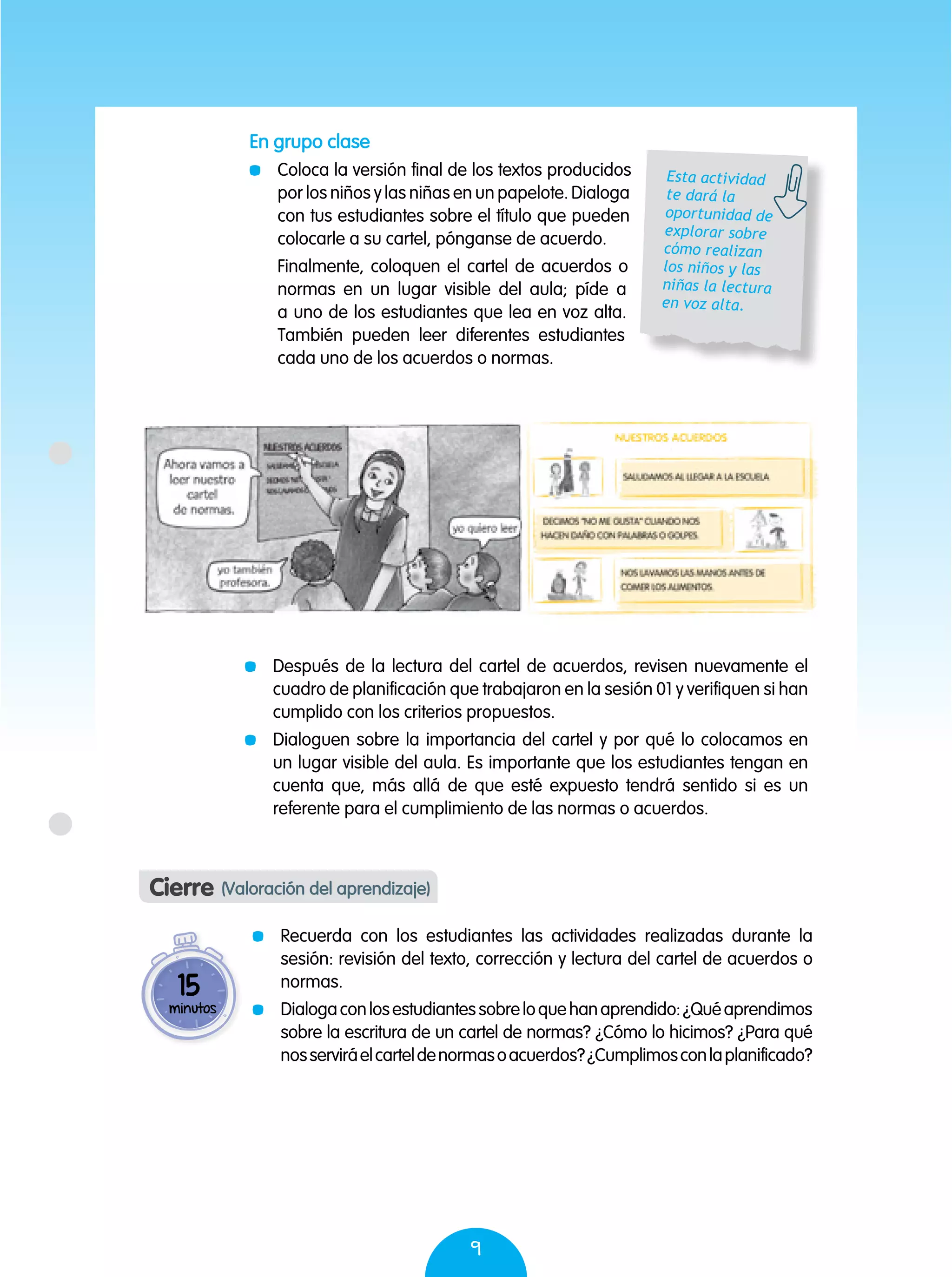9
En grupo clase
	 Coloca la versión final de los textos producidos
por los niños y las niñas en un papelote. Dialoga
con tus estudiantes sobre el título que pueden
colocarle a su cartel, pónganse de acuerdo.
	 Finalmente, coloquen el cartel de acuerdos o
normas en un lugar visible del aula; píde a
a uno de los estudiantes que lea en voz alta.
También pueden leer diferentes estudiantes
cada uno de los acuerdos o normas.
	 Después de la lectura del cartel de acuerdos, revisen nuevamente el
cuadro de planificación que trabajaron en la sesión 01 y verifiquen si han
cumplido con los criterios propuestos.
	 Dialoguen sobre la importancia del cartel y por qué lo colocamos en
un lugar visible del aula. Es importante que los estudiantes tengan en
cuenta que, más allá de que esté expuesto tendrá sentido si es un
referente para el cumplimiento de las normas o acuerdos.
Esta actividad
te dará la
oportunidad de
explorar sobre
cómo realizan
los niños y las
niñas la lectura
en voz alta.
Cierre (Valoración del aprendizaje)
	 Recuerda con los estudiantes las actividades realizadas durante la
sesión: revisión del texto, corrección y lectura del cartel de acuerdos o
normas.
	 Dialogaconlosestudiantessobreloquehanaprendido:¿Quéaprendimos
sobre la escritura de un cartel de normas? ¿Cómo lo hicimos? ¿Para qué
nosserviráelcarteldenormasoacuerdos?¿Cumplimosconlaplanificado?
15
minutos
 