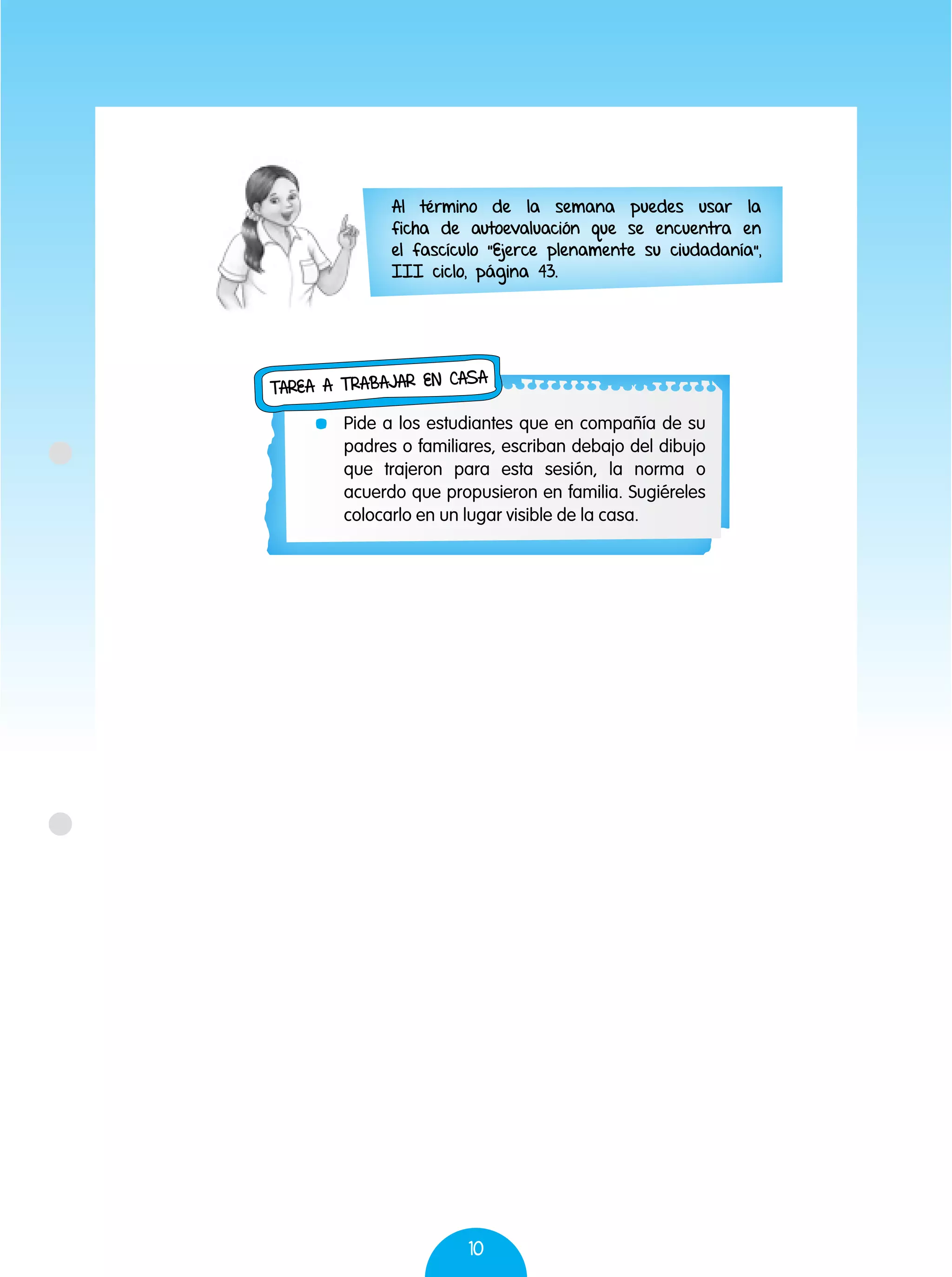 10
	 Pide a los estudiantes que en compañía de su
padres o familiares, escriban debajo del dibujo
que trajeron para esta sesión, la norma o
acuerdo que propusieron en familia. Sugiéreles
colocarlo en un lugar visible de la casa.
Tarea a trabajar en casa
Al término de la semana puedes usar la
ficha de autoevaluación que se encuentra en
el fascículo "Ejerce plenamente su ciudadanía",
III ciclo, página 43.
 