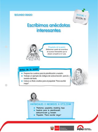 87
Escribimos anécdotas
interesantes
UNIDAD 1
SESIÓN 15
Antes de la sesión
	 Prepara los cuadros para la planificación y revisión.
	 Trabaja un ejemplo de códigos de autocorrección para la
revisión del texto.
	 Coloca un título creativo para el papelote “Para escribir
mejor”.
Propósito de la sesión
Reflexionar a partir de la escritura
de sucesos interesantes que se
desean compartir en el aula.
MATERIALES O RECURSOS A UTILIZAR
	 Plumones, papelotes, masking tape
	 Cuadros para la planificación,
autocorrección y revisión
	 Papelote “Para escribir mejor”
SEGUNDO GRADO
 