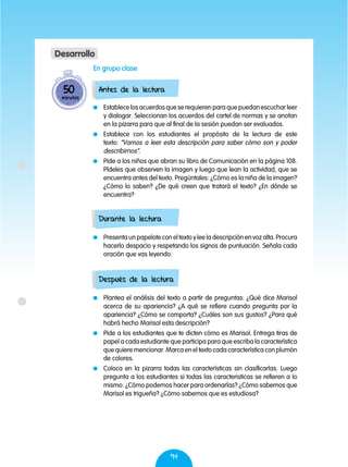 94
	 Establece los acuerdos que se requieren para que puedan escuchar leer
y dialogar. Seleccionan los acuerdos del cartel de normas y se anotan
en la pizarra para que al final de la sesión puedan ser evaluados.
	 Establece con los estudiantes el propósito de la lectura de este
texto: “Vamos a leer esta descripción para saber cómo son y poder
describirnos”.
	 Pide a los niños que abran su libro de Comunicación en la página 108.
Pídeles que observen la imagen y luego que lean la actividad, que se
encuentra antes del texto. Pregúntales: ¿Cómo es la niña de la imagen?
¿Cómo lo saben? ¿De qué creen que tratará el texto? ¿En dónde se
encuentra?
	 Presenta un papelote con el texto y lee la descripción en voz alta. Procura
hacerlo despacio y respetando los signos de puntuación. Señala cada
oración que vas leyendo.
	 Plantea el análisis del texto a partir de preguntas: ¿Qué dice Marisol
acerca de su apariencia? ¿A qué se refiere cuando pregunta por la
apariencia? ¿Cómo se comporta? ¿Cuáles son sus gustos? ¿Para qué
habrá hecho Marisol esta descripción?
	 Pide a los estudiantes que te dicten cómo es Marisol. Entrega tiras de
papel a cada estudiante que participa para que escriba la característica
que quiere mencionar. Marca en el texto cada característica con plumón
de colores.
	 Coloca en la pizarra todas las características sin clasificarlas. Luego
pregunta a los estudiantes si todas las caracteristicas se refieren a lo
mismo: ¿Cómo podemos hacer para ordenarlas? ¿Cómo sabemos que
Marisol es trigueña? ¿Cómo sabemos que es estudiosa?
Antes de la lectura
Durante la lectura
Después de la lectura
50
minutos
Desarrollo
En grupo clase
 