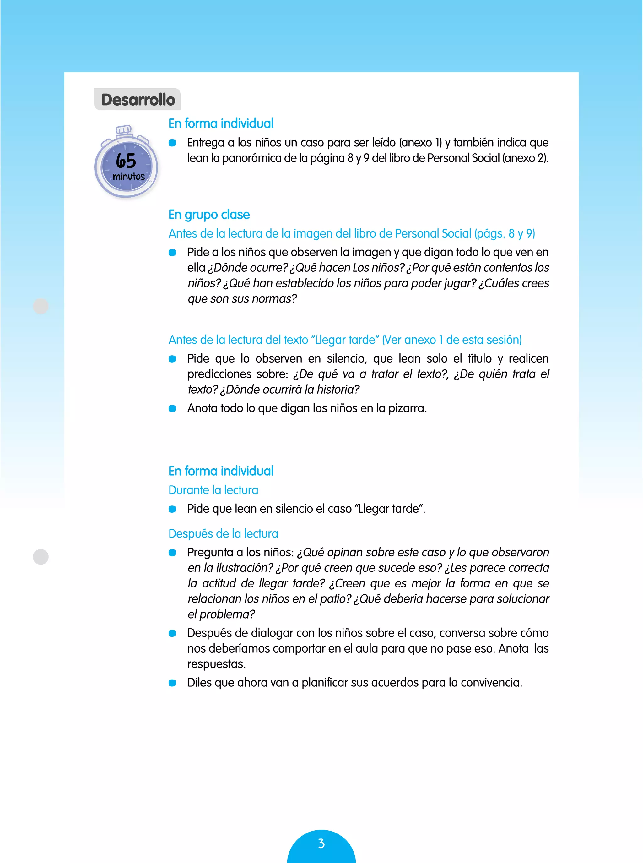 3
En forma individual
	 Entrega a los niños un caso para ser leído (anexo 1) y también indica que
lean la panorámica de la página 8 y 9 del libro de Personal Social (anexo 2).
En grupo clase
Antes de la lectura de la imagen del libro de Personal Social (págs. 8 y 9)
	 Pide a los niños que observen la imagen y que digan todo lo que ven en
ella ¿Dónde ocurre? ¿Qué hacen Los niños? ¿Por qué están contentos los
niños? ¿Qué han establecido los niños para poder jugar? ¿Cuáles crees
que son sus normas?
Antes de la lectura del texto “Llegar tarde” (Ver anexo 1 de esta sesión)
	 Pide que lo observen en silencio, que lean solo el título y realicen
predicciones sobre: ¿De qué va a tratar el texto?, ¿De quién trata el
texto? ¿Dónde ocurrirá la historia?
	 Anota todo lo que digan los niños en la pizarra.
Después de la lectura
	 Pregunta a los niños: ¿Qué opinan sobre este caso y lo que observaron
en la ilustración? ¿Por qué creen que sucede eso? ¿Les parece correcta
la actitud de llegar tarde? ¿Creen que es mejor la forma en que se
relacionan los niños en el patio? ¿Qué debería hacerse para solucionar
el problema?
	 Después de dialogar con los niños sobre el caso, conversa sobre cómo
nos deberíamos comportar en el aula para que no pase eso. Anota las
respuestas.
	 Diles que ahora van a planificar sus acuerdos para la convivencia.
En forma individual
Durante la lectura
	 Pide que lean en silencio el caso “Llegar tarde”.
65
minutos
Desarrollo
 