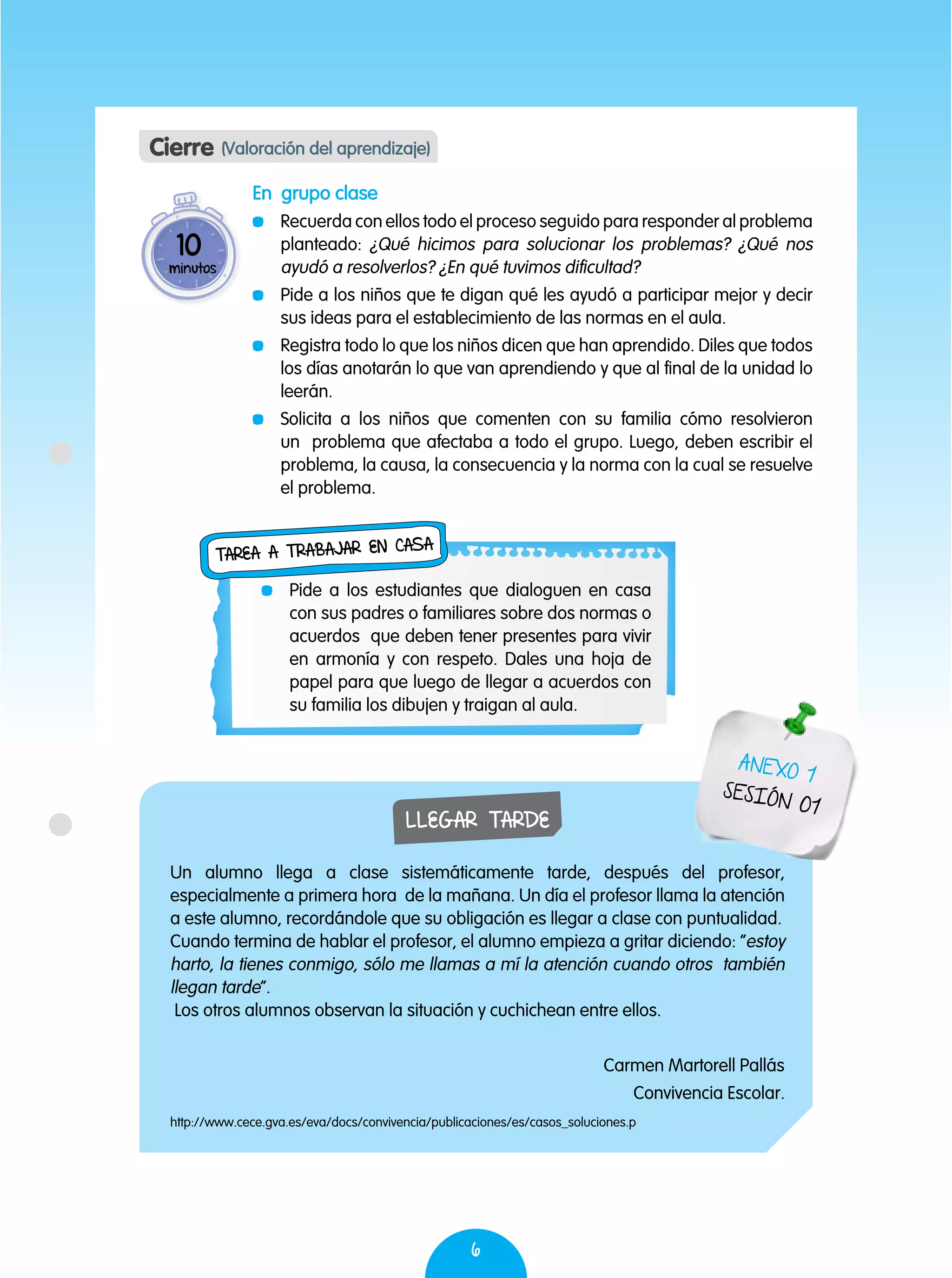 6
Cierre (Valoración del aprendizaje)
En grupo clase
	 Recuerda con ellos todo el proceso seguido para responder al problema
planteado: ¿Qué hicimos para solucionar los problemas? ¿Qué nos
ayudó a resolverlos? ¿En qué tuvimos dificultad?
	 Pide a los niños que te digan qué les ayudó a participar mejor y decir
sus ideas para el establecimiento de las normas en el aula.
	 Registra todo lo que los niños dicen que han aprendido. Diles que todos
los días anotarán lo que van aprendiendo y que al final de la unidad lo
leerán.
	 Solicita a los niños que comenten con su familia cómo resolvieron
un problema que afectaba a todo el grupo. Luego, deben escribir el
problema, la causa, la consecuencia y la norma con la cual se resuelve
el problema.
10
minutos
	 Pide a los estudiantes que dialoguen en casa
con sus padres o familiares sobre dos normas o
acuerdos que deben tener presentes para vivir
en armonía y con respeto. Dales una hoja de
papel para que luego de llegar a acuerdos con
su familia los dibujen y traigan al aula.
Tarea a trabajar en casa
LLEGAR TARDE
Un alumno llega a clase sistemáticamente tarde, después del profesor,
especialmente a primera hora de la mañana. Un día el profesor llama la atención
a este alumno, recordándole que su obligación es llegar a clase con puntualidad.
Cuando termina de hablar el profesor, el alumno empieza a gritar diciendo: “estoy
harto, la tienes conmigo, sólo me llamas a mí la atención cuando otros también
llegan tarde”.
Los otros alumnos observan la situación y cuchichean entre ellos.
Carmen Martorell Pallás
Convivencia Escolar.
http://www.cece.gva.es/eva/docs/convivencia/publicaciones/es/casos_soluciones.p
ANEXO 1
SESIÓN 01
 