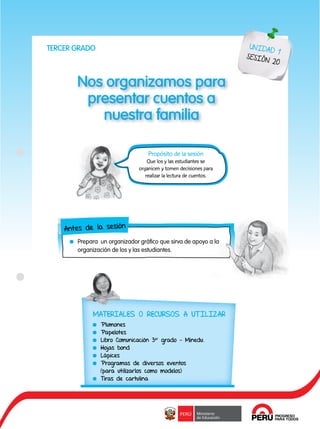 97
Nos organizamos para
presentar cuentos a
nuestra familia
UNIDAD 1
SESIÓN 20
Antes de la sesión
	 Prepara un organizador gráfico que sirva de apoyo a la
organización de los y las estudiantes.
Propósito de la sesión
Que los y las estudiantes se
organicen y tomen decisiones para
realizar la lectura de cuentos.
TERCER GRADO
MATERIALES O RECURSOS A UTILIZAR
	Plumones
	Papelotes
	 Libro Comunicación 3er
grado - Minedu.
	 Hojas bond
	Lápices
	 Programas de diversos eventos
(para utilizarlos como modelos)
	 Tiras de cartulina
 