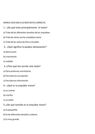 MARCA CON UNA X LA RESPUESTA CORRECTA.
1.- ¿De qué trata principalmente el texto?
a) Trata de los diferentes tamaños de las orquídeas
b) Trata de cómo son las orquídeas mono.
c) Trata de las selvas de Perú y Ecuador.
2.- ¿Qué significa la palabra devastación?
a) destrucción
b) crecimiento
c) cuidado
3.-¿Para que fue escrito este texto?
a) Para contarnos una historia.
b) Para darnos una opinión.
c) Para darnos información.
4.- ¿Qué es la orquídea mono?
a) un animal.
b) una flor
c) un árbol.
5.-¿De qué tamaño es la orquídea mono?
a) Es pequeñita
b) Es de diferentes tamaños y colores.
c) Es muy grande.
 