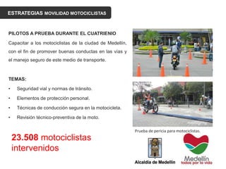 ESTRATEGIAS MOVILIDAD MOTOCICLISTAS
PILOTOS A PRUEBA DURANTE EL CUATRIENIO
Capacitar a los motociclistas de la ciudad de Medellín,
con el fin de promover buenas conductas en las vías y
el manejo seguro de este medio de transporte.
TEMAS:
• Seguridad vial y normas de tránsito.
• Elementos de protección personal.
• Técnicas de conducción segura en la motocicleta.
• Revisión técnico-preventiva de la moto.
23.508 motociclistas
intervenidos
Prueba de pericia para motociclistas.
 