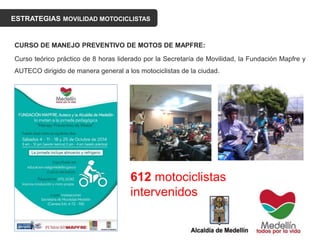 ESTRATEGIAS MOVILIDAD MOTOCICLISTAS
CURSO DE MANEJO PREVENTIVO DE MOTOS DE MAPFRE:
Curso teórico práctico de 8 horas liderado por la Secretaría de Movilidad, la Fundación Mapfre y
AUTECO dirigido de manera general a los motociclistas de la ciudad.
612 motociclistas
intervenidos
 