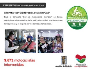ESTRATEGIAS MOVILIDAD MOTOCICLISTAS
CAMPAÑA “SOY UN MOTOCICLISTA EJEMPLAR”
Bajo la campaña “Soy un motociclista ejemplar” se busca
sensibilizar a los usuarios de la motocicleta sobre sus deberes en
la vía pública y el respeto por los demás actores viales.
9.673 motociclistas
intervenidos
 