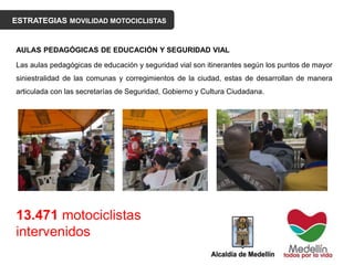 ESTRATEGIAS MOVILIDAD MOTOCICLISTAS
AULAS PEDAGÓGICAS DE EDUCACIÓN Y SEGURIDAD VIAL
Las aulas pedagógicas de educación y seguridad vial son itinerantes según los puntos de mayor
siniestralidad de las comunas y corregimientos de la ciudad, estas de desarrollan de manera
articulada con las secretarías de Seguridad, Gobierno y Cultura Ciudadana.
13.471 motociclistas
intervenidos
 