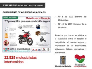 ESTRATEGIAS MOVILIDAD MOTOCICLISTAS
- Nº 6 de 2003 Semana del
Motociclista
- Nº 44 de 2007 Semana de la
Movilidad.
Acuerdos que buscan sensibilizar a
la ciudadanía sobre el respeto al
motociclista, el manejo seguro y
responsable de las motocicletas,
actividades lúdicas, recreativas y
académicas.
CUMPLIMIENTO DE ACUERDOS MUNICIPALES
22.925 motociclistas
intervenidos
 