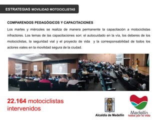 ESTRATEGIAS MOVILIDAD MOTOCICLISTAS
COMPARENDOS PEDAGÓGICOS Y CAPACITACIONES
Los martes y miércoles se realiza de manera permanente la capacitación a motociclistas
infractores. Los temas de las capacitaciones son: el autocuidado en la vía, los deberes de los
motociclistas, la seguridad vial y el proyecto de vida y la corresponsabilidad de todos los
actores viales en la movilidad segura de la ciudad.
22.164 motociclistas
intervenidos
 