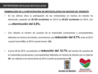 ESTRATEGIAS MOVILIDAD MOTOCICLISTAS
DISMINUCIÓN DE LA PARTICIPACIÓN DE MOTOCICLISTAS EN HECHOS DE TRÁNSITO
• En los últimos años la participación de los motociclistas en hechos de tránsito ha
disminuido, pasando de 26.789 accidentes en 2013 ha 26.222 accidentes en 2014, con
una disminución del 2.8%.
• Con relación al número de usuarios de la motocicleta (conductores y acompañantes)
fallecidos en hechos de tránsito, encontramos una reducción del 6.7% entre el 2013
cuando fueron134 y el 2014 cuando fueron 125.
• A junio 28 de 2015, se presenta un reducción del 12.7% del número de usuarios de
la motocicleta (conductores y acompañantes) fallecidos en hechos de tránsito con un total de
48, con relación a la misma fecha de 2014 cuando se presentaron 55.
 