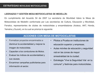 ESTRATEGIAS MOVILIDAD MOTOCICLISTAS
LIDERAZGO Y GESTIÓN MESA MOTOCICLISTAS DE MEDELLÍN:
En cumplimiento del Acuerdo 54 de 2007 La secretaría de Movilidad lidera la Mesa de
Motociclistas de Medellín conformada por Las secretarías de Cultura, Educación y Movilidad,
Fenalco, representantes de clubes de motociclistas y ensambladoras (Auteco, AKT, Honda,
Yamaha y Suzuki), en la cual se prioriza lo siguiente:
ACCIONES CON MESA DE MOTOCICLISTAS
• Formalizar proyectos encaminados a
disminuir la accidentalidad y mejorar la
imagen de motociclista.
• Capacitar a los conductores de Motos.
• Evaluar los índices de accidentalidad y
sus causas.
• Encaminar campañas publicitarias para
información al sector.
• Pilotos a Prueba en instituciones de
educación superior y empresas.
• Aulas móviles de educación y seguridad
vial en las zonas de mayor
siniestralidad de la ciudad.
• Estrategia "Vive la Seguridad Vial en tu
comuna" y festivías para motociclistas.
 