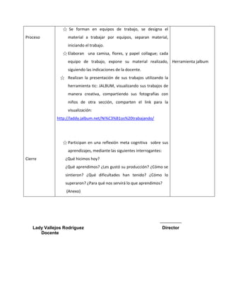 Proceso 
Cierre 
☆ Se forman en equipos de trabajo, se designa el material a trabajar por equipos, separan material, iniciando el trabajo. 
☆ Elaboran una camisa, flores, y papel collague; cada equipo de trabajo, expone su material realizado, siguiendo las indicaciones de la docente. 
☆ Realizan la presentación de sus trabajos utilizando la herramienta tic: JALBUM, visualizando sus trabajos de manera creativa, compartiendo sus fotografías con niños de otra sección, comparten el link para la visualización: 
http://laddy.jalbum.net/Ni%C3%B1os%20trabajando/ 
☆ Participan en una reflexión meta cognitiva sobre sus aprendizajes, mediante las siguientes interrogantes: 
¿Qué hicimos hoy? 
¿Qué aprendimos? ¿Les gustó su producción? ¿Cómo se sintieron? ¿Qué dificultades han tenido? ¿Cómo lo superaron? ¿Para qué nos servirá lo que aprendimos? 
(Anexo) 
Herramienta jalbum 
Lady Vallejos Rodríguez Director 
Docente 
 