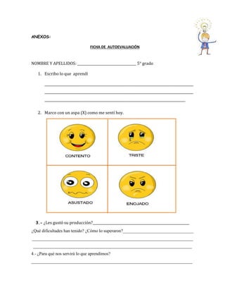 ANEXOS: 
FICHA DE AUTOEVALUACIÓN 
NOMBRE Y APELLIDOS: ____________________________________ 5° grado 
1. Escribo lo que aprendí 
___________________________________________________________________________________________ ___________________________________________________________________________________________ ______________________________________________________________________________________ 
2. Marco con un aspa (X) como me sentí hoy. 
3.- ¿Les gustó su producción?___________________________________________________________ 
¿Qué dificultades han tenido? ¿Cómo lo superaron?________________________________ 
_________________________________________________________________________ ________________________________________________________________________ 
4.- ¿Para qué nos servirá lo que aprendimos? 
_________________________________________________________________________ 