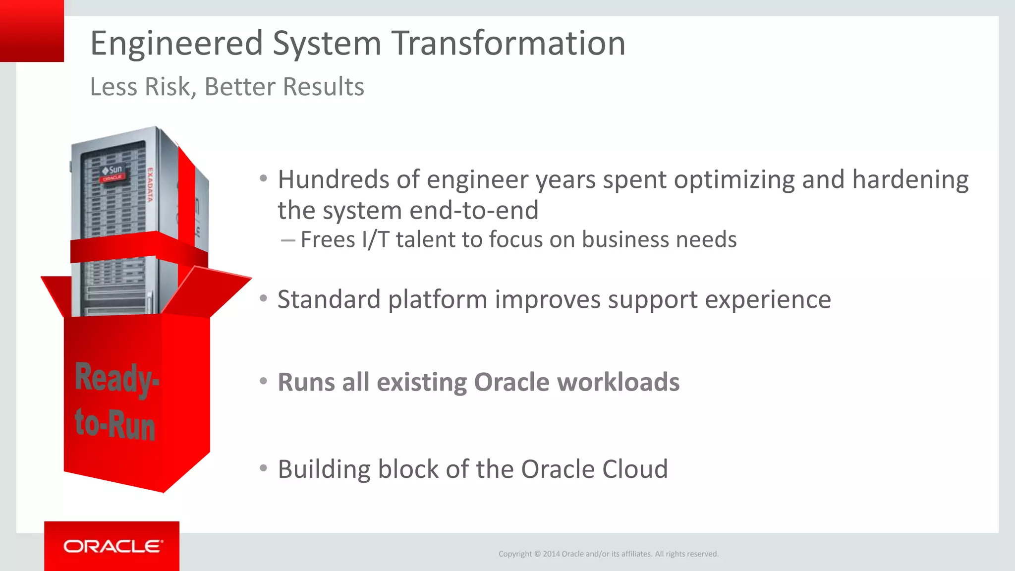 Copyright © 2014 Oracle and/or its affiliates. All rights reserved.
Engineered System Transformation
• Hundreds of engineer years spent optimizing and hardening
the system end-to-end
– Frees I/T talent to focus on business needs
• Standard platform improves support experience
• Runs all existing Oracle workloads
• Building block of the Oracle Cloud
Less Risk, Better Results
 