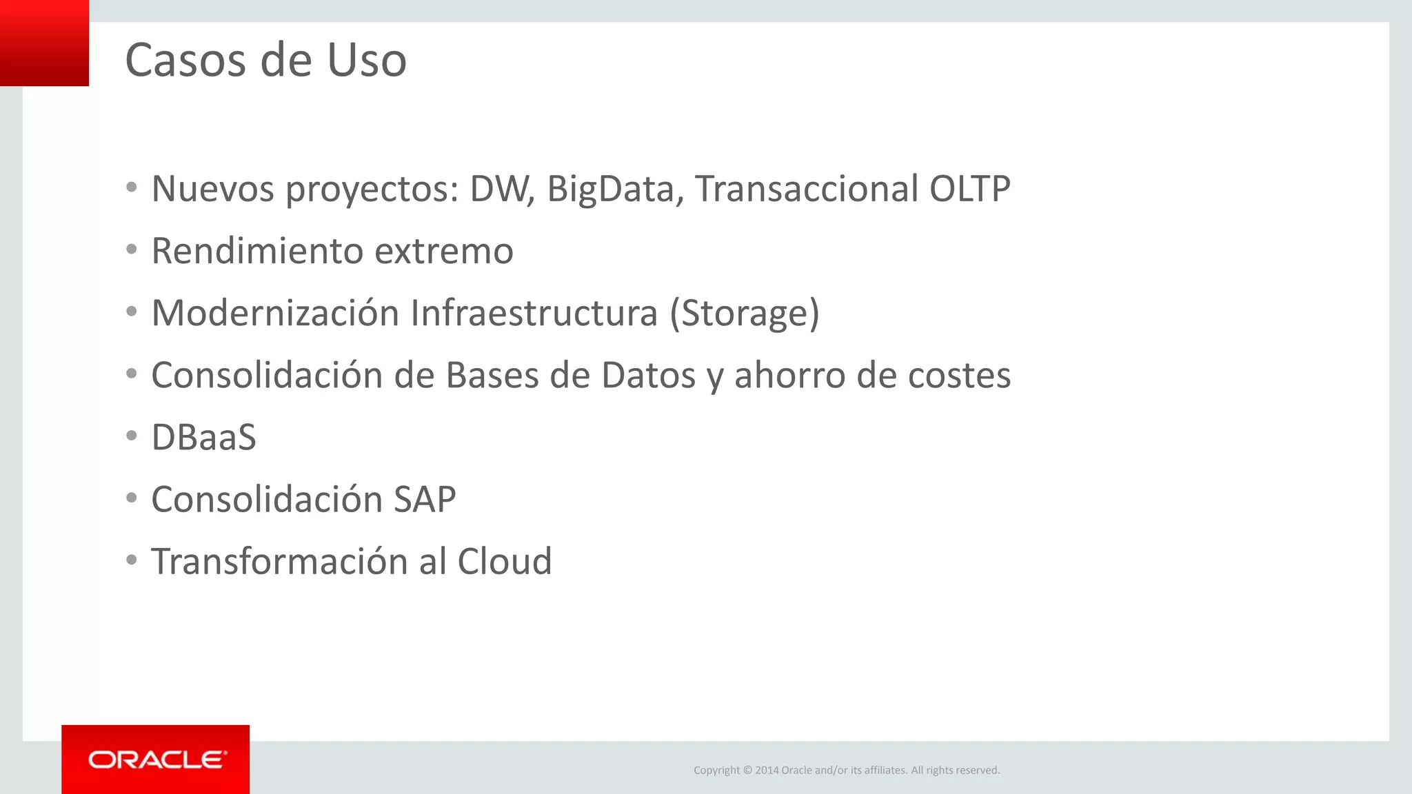 Copyright © 2014 Oracle and/or its affiliates. All rights reserved.
Casos de Uso
• Nuevos proyectos: DW, BigData, Transaccional OLTP
• Rendimiento extremo
• Modernización Infraestructura (Storage)
• Consolidación de Bases de Datos y ahorro de costes
• DBaaS
• Consolidación SAP
• Transformación al Cloud
 