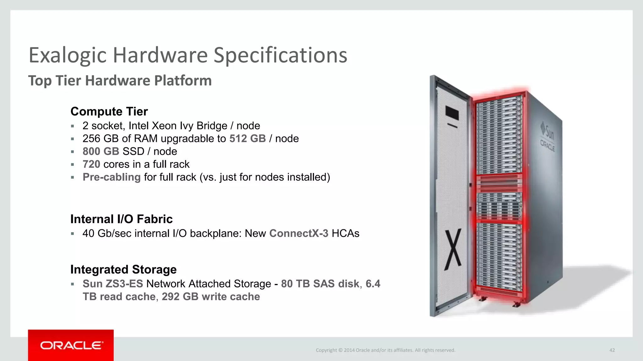 Copyright © 2014 Oracle and/or its affiliates. All rights reserved. 42
Exalogic Hardware Specifications
Top Tier Hardware Platform
 Sun ZS3-ES Network Attached Storage - 80 TB SAS disk, 6.4
TB read cache, 292 GB write cache
Integrated Storage
 40 Gb/sec internal I/O backplane: New ConnectX-3 HCAs
Internal I/O Fabric
 2 socket, Intel Xeon Ivy Bridge / node
 256 GB of RAM upgradable to 512 GB / node
 800 GB SSD / node
 720 cores in a full rack
 Pre-cabling for full rack (vs. just for nodes installed)
Compute Tier
 