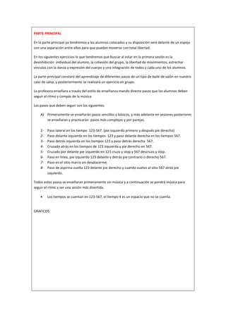 PARTE PRINCIPAL

En la parte principal ya tendremos a los alumnos colocados y su disposición será delante de un espejo
con una separación entre ellos para que puedan moverse con total libertad.

En los siguientes ejercicios lo que tendremos que buscar al estar en la primera sesión es la
desinhibición individual del alumno, la cohesión del grupo, la libertad de movimientos, estrechar
vínculos con la danza y expresión del cuerpo y una integración de todos y cada uno de los alumnos.

La parte principal constará del aprendizaje de diferentes pasos de un tipo de baile de salón en nuestro
caso de salsa, y posteriormente se realizará un ejercicio en grupo.

La profesora enseñara a través del estilo de enseñanza mando directo pasos que los alumnos deben
seguir al ritmo y compás de la música.

Los pasos que deben seguir son los siguientes:

    A) Primeramente se enseñarán pasos sencillos y básicos, y más adelante en sesiones posteriores
       se enseñaran y practicarán pasos más complejos y por parejas.

    1-   Paso lateral en los tiempo 123-567. (pie izquierdo primero y después pie derecho)
    2-   Paso delante izquierda en los tiempos 123 y paso delante derecha en los tiempos 567.
    3-   Paso detrás izquierda en los tiempos 123 y paso detrás derecha 567.
    4-   Cruzado atrás en los tiempos de 123 izquierda y pie derecho en 567.
    5-   Cruzado por delante pie izquierdo en 123 cruzo y stop y 567 descruzo y stop.
    6-   Paso en línea, pie izquierdo 123 delante y detrás pie contrario o derecho 567.
    7-   Paso en el sitio marco sin desplazarme.
    8-   Paso de aspirina vuelta 123 delante pie derecho y cuando vuelvo al sitio 567 atrás pie
         izquierdo.

Todos estos pasos se enseñaran primeramente sin música y a continuación se pondrá música para
seguir el ritmo y ser una sesión más divertida.

        Los tiempos se cuentan en 123-567, el tiempo 4 es un espacio que no se cuenta.


GRAFICOS:
 