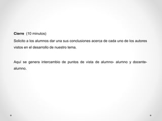 Cierre (10 minutos) 
Solicito a los alumnos dar una sus conclusiones acerca de cada uno de los autores 
vistos en el desarrollo de nuestro tema. 
Aquí se genera intercambio de puntos de vista de alumno- alumno y docente-alumno. 
 