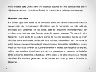 Para reforzar esta última parte yo expongo algunas de mis conclusiones con el 
objetivo de detonar comentarios finales de nuestro tema, mis conclusiones son: 
Modelo Culturalista 
En primer lugar nos habla de la formación como un camino importante hacia la 
consecución del conocimiento. Considero que la formación va más allá del 
concepto que utilizamos en las aulas, ésta se encuentra interrelacionada con 
muchos otros factores que forman parte de nuestro entorno. Tal como lo dice 
Gadamer forma parte de la cultura misma de nuestra sociedad, donde se crean 
vínculos entre tradiciones, estilos de vida, valores, costumbres, etc., la suma de 
estos factores nos permiten adquirir conocimientos, desarrollar habilidades, y en el 
mejor de los casos también se pudiera fomentar el interés por despertar un espíritu 
crítico para resolver situaciones que se nos presentan en nuestras actividades 
tanto familiares, laborales, educativas, entre otras; y no sólo limitarnos al método 
científico. En términos generales, es la manera en como yo veo la filosofía de 
Gadamer. 
 