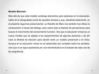 Modelo Marxista 
Más allá de que este modelo contenga elementos para aplicarse en la educación, 
habla de la desigualdad social de aquellos tiempos y que, desafortunadamente, en 
el presente seguimos presenciando. La filosofía de Marx nos también nos ofrece la 
comprensión a través del dialogo, pero sobre todo la libertad de pensamiento para 
buscar el crecimiento del conocimiento humano. Veo que la educación virtual es un 
nuevo modelo que se adapta a los requerimientos de algunas personas y de ahí 
nace la libertad de elección para decidir entre un modelo presencial o en línea. 
Aunque en la educación virtual no se desarrollan por completo todos los sentidos, 
creo que si se sigue apostando por una hermenéutica en el estudio de cada una de 
las asignaturas. 
 